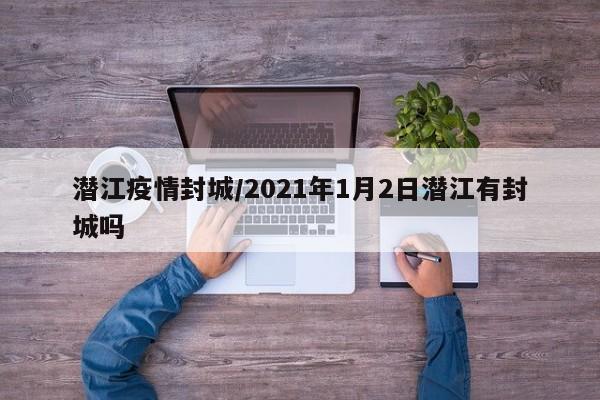 潜江疫情封城/2021年1月2日潜江有封城吗