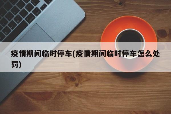 疫情期间临时停车(疫情期间临时停车怎么处罚)