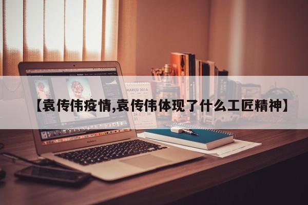 【袁传伟疫情,袁传伟体现了什么工匠精神】