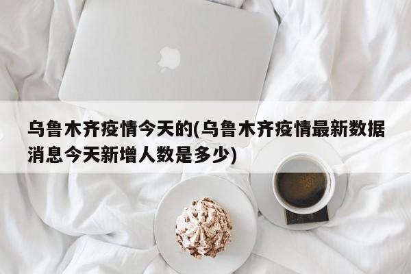 乌鲁木齐疫情今天的(乌鲁木齐疫情最新数据消息今天新增人数是多少)