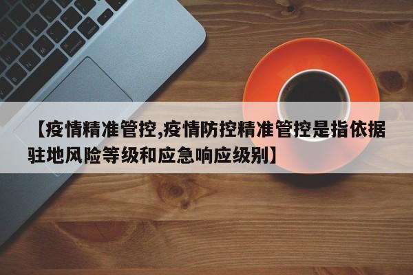 【疫情精准管控,疫情防控精准管控是指依据驻地风险等级和应急响应级别】