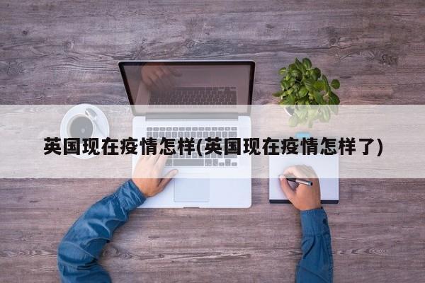 英国现在疫情怎样(英国现在疫情怎样了)