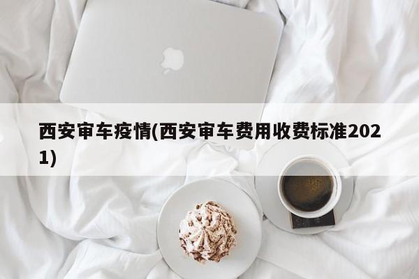 西安审车疫情(西安审车费用收费标准2021)