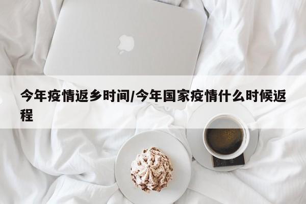 今年疫情返乡时间/今年国家疫情什么时候返程