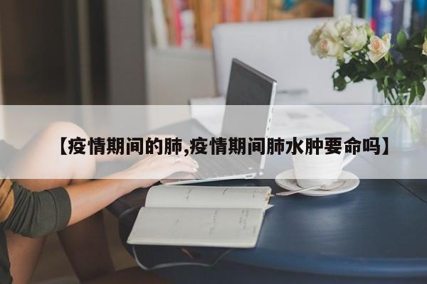 【疫情期间的肺,疫情期间肺水肿要命吗】