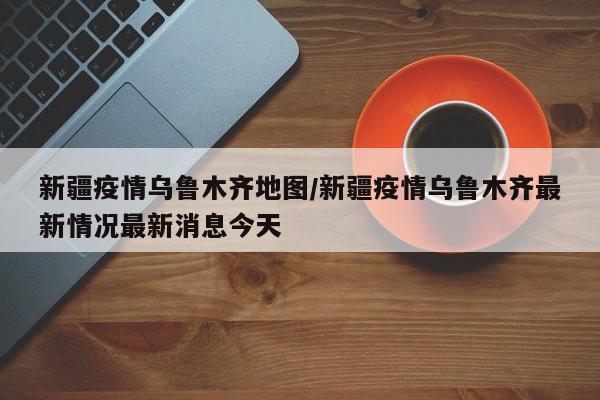 新疆疫情乌鲁木齐地图/新疆疫情乌鲁木齐最新情况最新消息今天