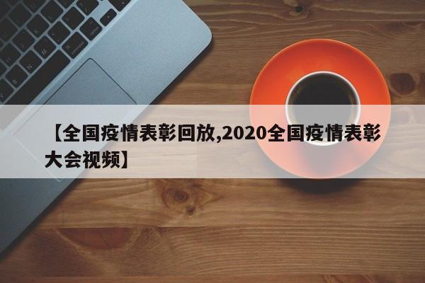 【全国疫情表彰回放,2020全国疫情表彰大会视频】