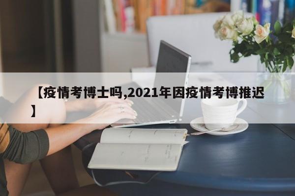 【疫情考博士吗,2021年因疫情考博推迟】