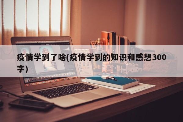 疫情学到了啥(疫情学到的知识和感想300字)