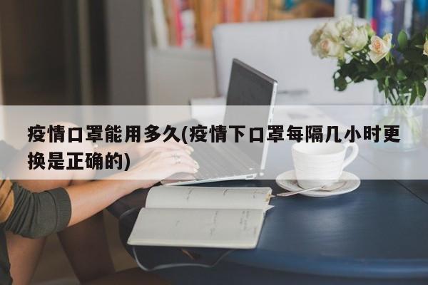 疫情口罩能用多久(疫情下口罩每隔几小时更换是正确的)