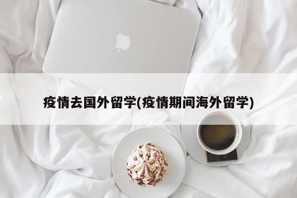 疫情去国外留学(疫情期间海外留学)
