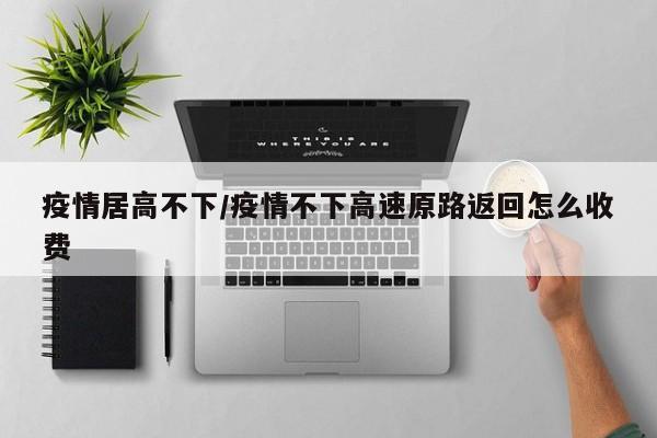 疫情居高不下/疫情不下高速原路返回怎么收费