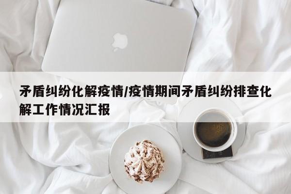 矛盾纠纷化解疫情/疫情期间矛盾纠纷排查化解工作情况汇报