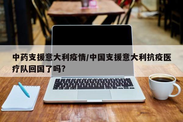 中药支援意大利疫情/中国支援意大利抗疫医疗队回国了吗?