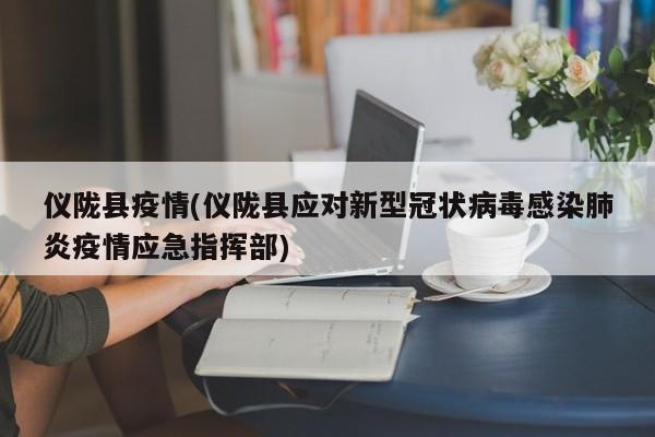 仪陇县疫情(仪陇县应对新型冠状病毒感染肺炎疫情应急指挥部)
