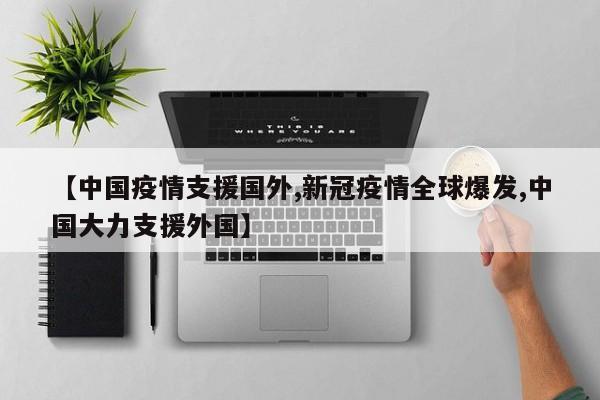 【中国疫情支援国外,新冠疫情全球爆发,中国大力支援外国】