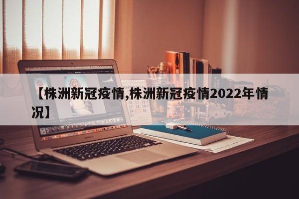 【株洲新冠疫情,株洲新冠疫情2022年情况】