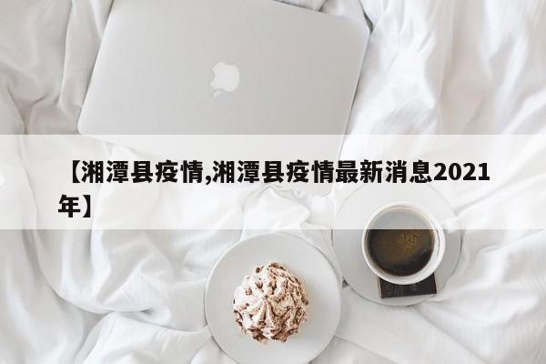 【湘潭县疫情,湘潭县疫情最新消息2021年】
