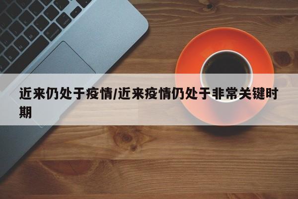 近来仍处于疫情/近来疫情仍处于非常关键时期