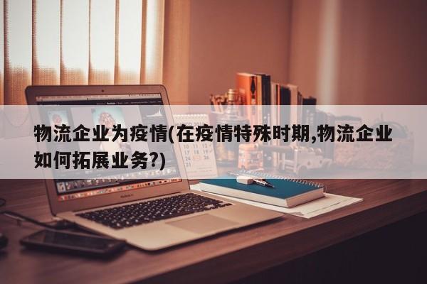 物流企业为疫情(在疫情特殊时期,物流企业如何拓展业务?)