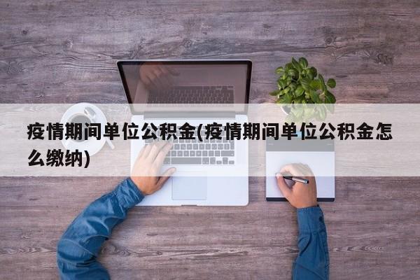 疫情期间单位公积金(疫情期间单位公积金怎么缴纳)