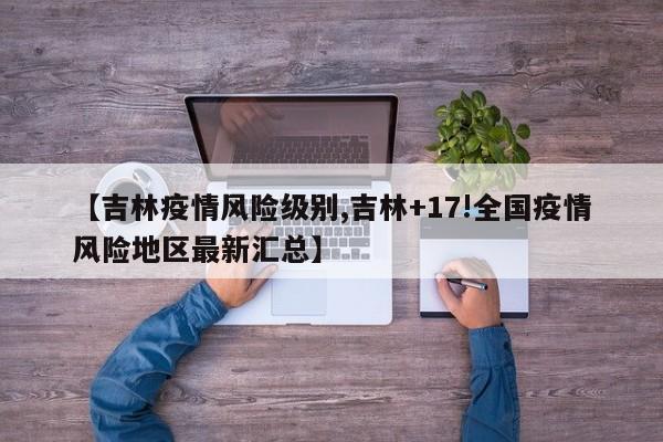【吉林疫情风险级别,吉林+17!全国疫情风险地区最新汇总】