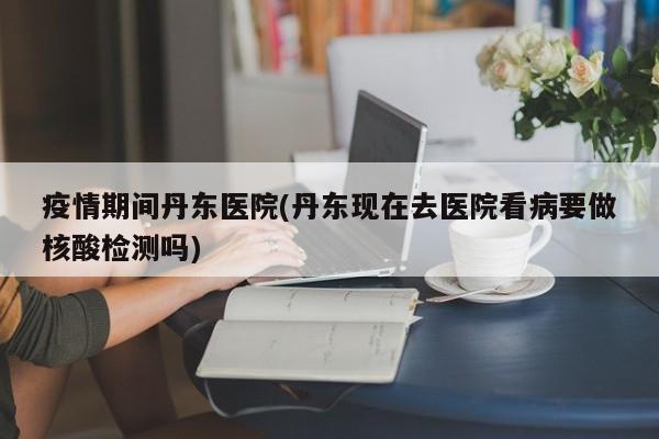 疫情期间丹东医院(丹东现在去医院看病要做核酸检测吗)