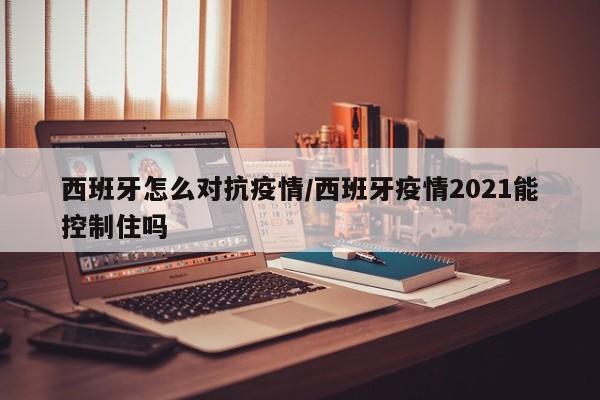 西班牙怎么对抗疫情/西班牙疫情2021能控制住吗