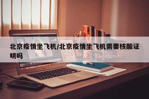 北京疫情坐飞机/北京疫情坐飞机需要核酸证明吗