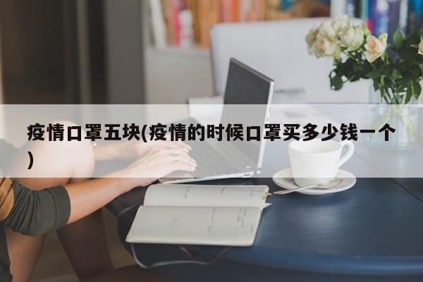 疫情口罩五块(疫情的时候口罩买多少钱一个)