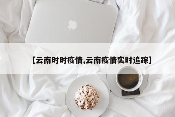 【云南时时疫情,云南疫情实时追踪】